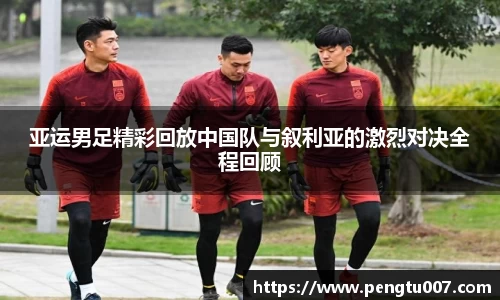 亚运男足精彩回放中国队与叙利亚的激烈对决全程回顾