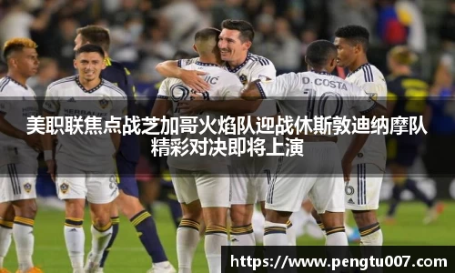 美职联焦点战芝加哥火焰队迎战休斯敦迪纳摩队精彩对决即将上演